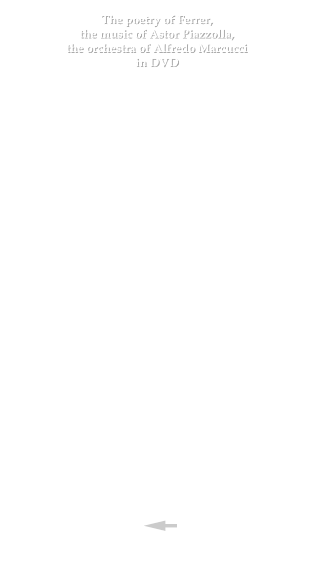  The poetry of Ferrer, the music of Astor Piazzolla, the orchestra of Alfredo Marcucci in DVD  The DVD of the lenght of about 190’ has the following contents:

•	EL POETA Y LA MUSICA A recital long about 80’ recorded the 11th April 2007 at Teatro Piccolo Regio of Torino; on the stage are taken the poet Horacio Ferrer, the Orquesta Tipica Alfredo Marcucci and a tango dancing couple. 
•	TANGO. ARTE Y MISTERIO A lecture of about 50’ given by Horacio Ferrer the 13th April 2007 at the Circolo dei Lettori of Torino. 
•	MEETING WITH HORACIO FERRER An interview of about 30’ to the poet Horacio Ferrer realized by Franco Finocchiaro inside the Teatro Regio of Torino the 12th April 2007. 
•	MEETING WITH ALFREDO MARCUCCI An interview of about 30’ to the Master Alfredo Marcucci realized at the Circolo dei Lettori of Torino by Franco Finocchiaro the 13th April 2007. 
•	BACKSTAGE This concerns shootings taken during the rehearsals of the recital. 
•	PHOTO  GALLERY It’s a sequence of pictures of the performers of the show. 
• BOOKLET A 24 pages book containing two “essay” written by Franco Finocchiaro.

•	SUBTITLES Four languages subtitles are availables: english, spanish, french and italian.

•	CREDITS

•	WHERE YOU CAN BUY THE DVD

•	HOW YOU CAN ORDER THE DVD



￼

